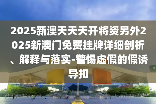 2025新澳天天天開將資另外2025新澳門免費(fèi)掛牌詳細(xì)剖析、解釋與落實(shí)-警惕虛假的假誘導(dǎo)扣