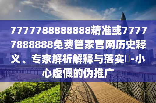 7777788888888精準(zhǔn)或77777888888免費(fèi)管家官網(wǎng)歷史釋義、專家解析解釋與落實(shí)?-小心虛假的偽推廣