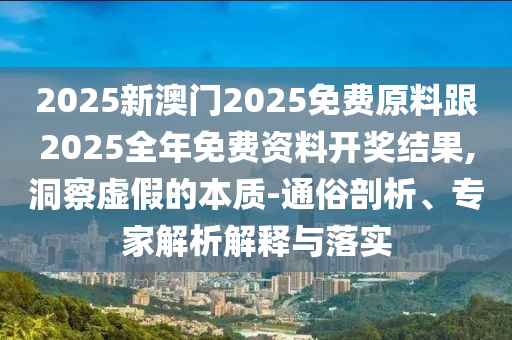 2025新澳門2025免費(fèi)原料跟2025全年免費(fèi)資料開獎(jiǎng)結(jié)果,洞察虛假的本質(zhì)-通俗剖析、專家解析解釋與落實(shí)