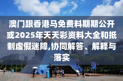 澳門跟香港馬免費(fèi)料期期公開或2025年天天彩資料大全和抵制虛假迷障,協(xié)同解答、解釋與落實(shí)