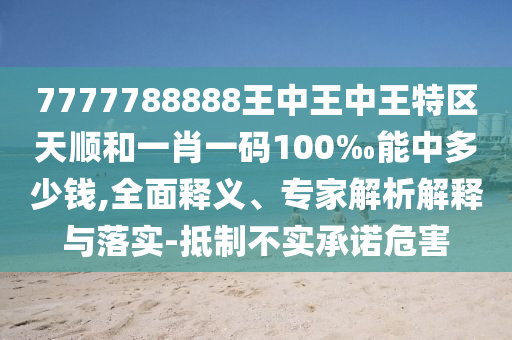 7777788888王中王中王特區(qū)天順和一肖一碼100‰能中多少錢,全面釋義、專家解析解釋與落實-抵制不實承諾危害