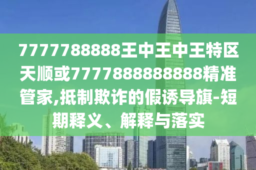 7777788888王中王中王特區(qū)天順或7777888888888精準(zhǔn)管家,抵制欺詐的假誘導(dǎo)旗-短期釋義、解釋與落實