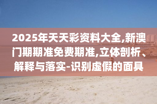 2025年天天彩資料大全,新澳門期期準(zhǔn)免費(fèi)期準(zhǔn),立體剖析、解釋與落實-識別虛假的面具