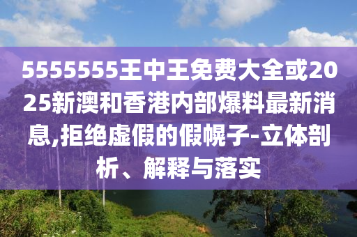 5555555王中王免費(fèi)大全或2025新澳和香港內(nèi)部爆料最新消息,拒絕虛假的假幌子-立體剖析、解釋與落實