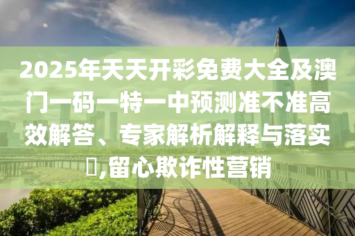 2025年天天開彩免費大全及澳門一碼一特一中預測準不準高效解答、專家解析解釋與落實?,留心欺詐性營銷