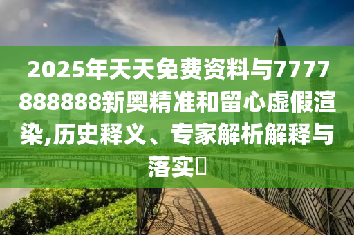 2025年天天免費資料與7777888888新奧精準和留心虛假渲染,歷史釋義、專家解析解釋與落實?