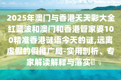 2025年澳門與香港天天彩大全紅藍波和澳門和香港管家婆100精準香港謎語今天的謎,遠離虛假的假推廣局-實用剖析、專家解讀解釋與落實?