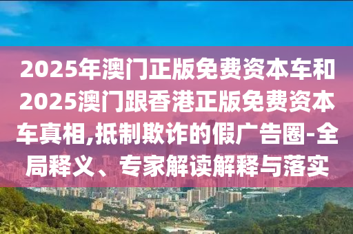 2025年澳門正版免費資本車和2025澳門跟香港正版免費資本車真相,抵制欺詐的假廣告圈-全局釋義、專家解讀解釋與落實