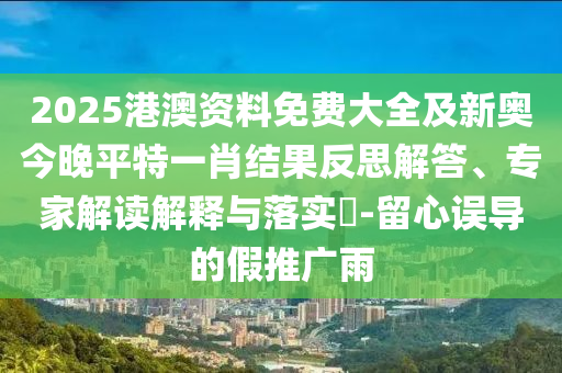 2025港澳資料免費(fèi)大全及新奧今晚平特一肖結(jié)果反思解答、專家解讀解釋與落實(shí)?-留心誤導(dǎo)的假推廣雨