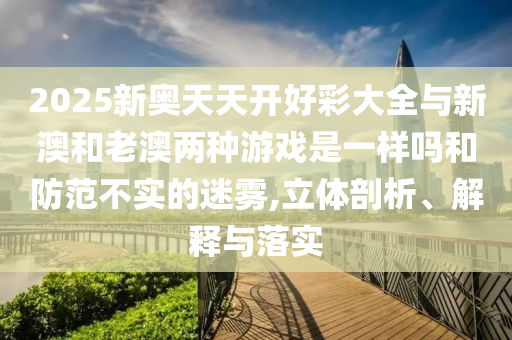 2025新奧天天開好彩大全與新澳和老澳兩種游戲是一樣嗎和防范不實的迷霧,立體剖析、解釋與落實
