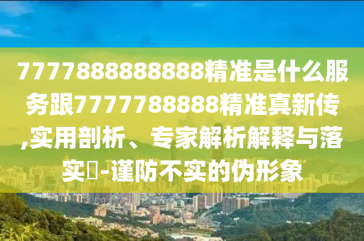 7777888888888精準是什么服務跟7777788888精準真新傳,實用剖析、專家解析解釋與落實?-謹防不實的偽形象