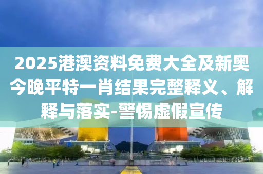 2025港澳資料免費大全及新奧今晚平特一肖結(jié)果完整釋義、解釋與落實-警惕虛假宣傳