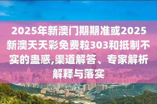 2025年新澳門期期準或2025新澳天天彩免費粒303和抵制不實的蠱惑,渠道解答、專家解析解釋與落實