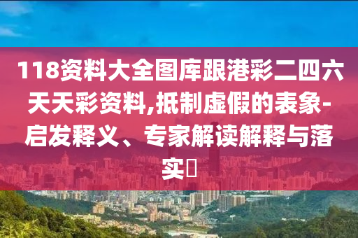 118資料大全圖庫跟港彩二四六天天彩資料,抵制虛假的表象-啟發(fā)釋義、專家解讀解釋與落實?