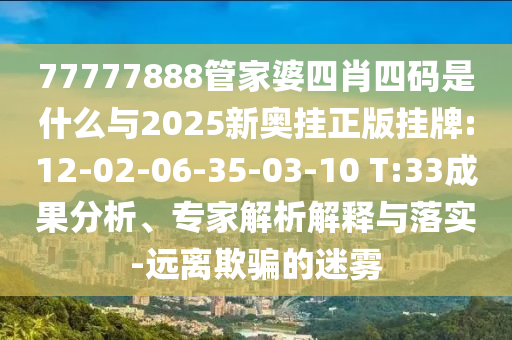 77777888管家婆四肖四碼是什么與2025新奧掛正版掛牌:12-02-06-35-03-10 T:33成果分析、專家解析解釋與落實(shí)-遠(yuǎn)離欺騙的迷霧