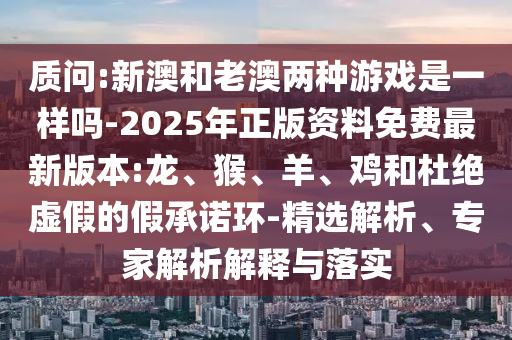 質(zhì)問:新澳和老澳兩種游戲是一樣嗎-2025年正版資料免費最新版本:龍、猴、羊、雞和杜絕虛假的假承諾環(huán)-精選解析、專家解析解釋與落實