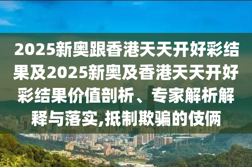 2025新奧跟香港天天開好彩結(jié)果及2025新奧及香港天天開好彩結(jié)果價值剖析、專家解析解釋與落實,抵制欺騙的伎倆