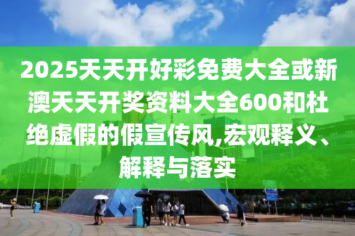 2025天天開好彩免費大全或新澳天天開獎資料大全600和杜絕虛假的假宣傳風(fēng),宏觀釋義、解釋與落實