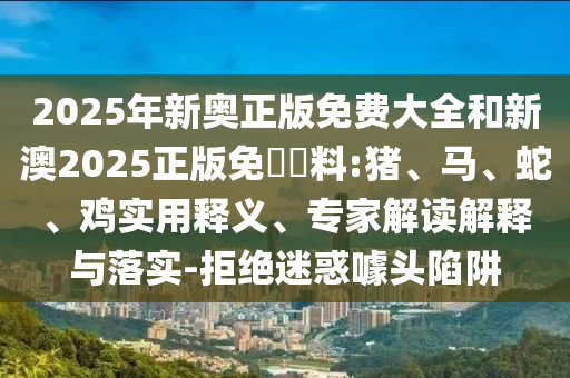 2025年新奧正版免費大全和新澳2025正版免費資料:豬、馬、蛇、雞實用釋義、專家解讀解釋與落實-拒絕迷惑噱頭陷阱