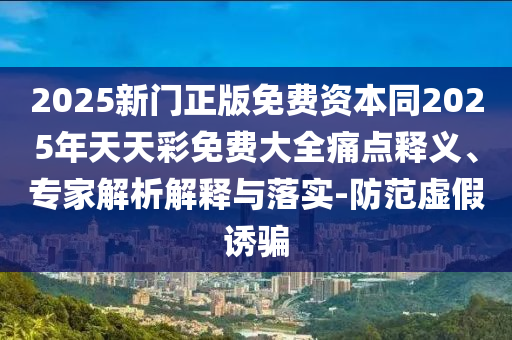 2025新門正版免費(fèi)資本同2025年天天彩免費(fèi)大全痛點(diǎn)釋義、專家解析解釋與落實(shí)-防范虛假誘騙