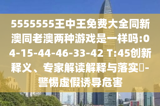 5555555王中王免費(fèi)大全同新澳同老澳兩種游戲是一樣嗎:04-15-44-46-33-42 T:45創(chuàng)新釋義、專家解讀解釋與落實(shí)?-警惕虛假誘導(dǎo)危害
