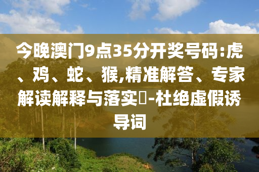 今晚澳門9點(diǎn)35分開獎號碼:虎、雞、蛇、猴,精準(zhǔn)解答、專家解讀解釋與落實(shí)?-杜絕虛假誘導(dǎo)詞