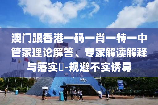 澳門跟香港一碼一肖一特一中管家理論解答、專家解讀解釋與落實?-規(guī)避不實誘導