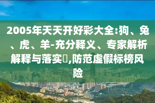 2005年天天開好彩大全:狗、兔、虎、羊-充分釋義、專家解析解釋與落實?,防范虛假標(biāo)榜風(fēng)險