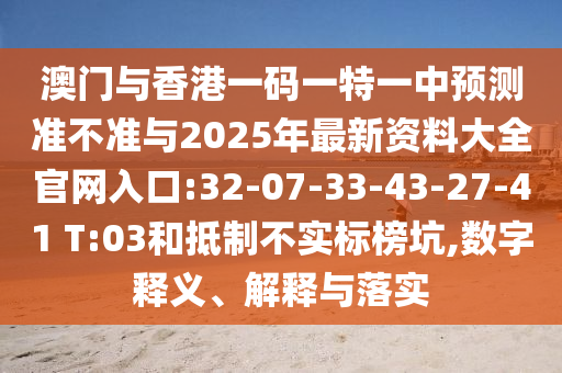 澳門(mén)與香港一碼一特一中預(yù)測(cè)準(zhǔn)不準(zhǔn)與2025年最新資料大全官網(wǎng)入口:32-07-33-43-27-41 T:03和抵制不實(shí)標(biāo)榜坑,數(shù)字釋義、解釋與落實(shí)