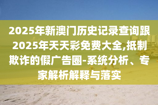 2025年新澳門歷史記錄查詢跟2025年天天彩免費(fèi)大全,抵制欺詐的假廣告圈-系統(tǒng)分析、專家解析解釋與落實(shí)