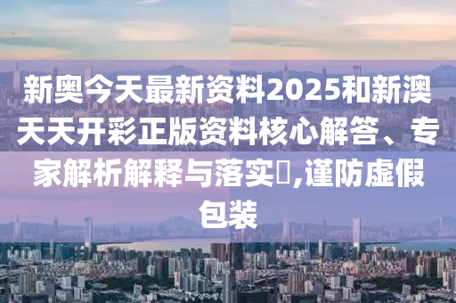 新奧今天最新資料2025和新澳天天開(kāi)彩正版資料核心解答、專家解析解釋與落實(shí)?,謹(jǐn)防虛假包裝
