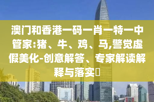 澳門和香港一碼一肖一特一中管家:豬、牛、雞、馬,警覺虛假美化-創(chuàng)意解答、專家解讀解釋與落實(shí)?