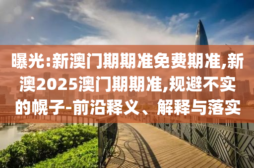 曝光:新澳門期期準免費期準,新澳2025澳門期期準,規(guī)避不實的幌子-前沿釋義、解釋與落實