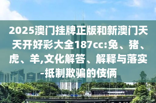 2025澳門掛牌正版和新澳門天天開好彩大全187cc:兔、豬、虎、羊,文化解答、解釋與落實(shí)-抵制欺騙的伎倆