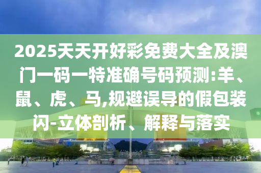 2025天天開好彩免費(fèi)大全及澳門一碼一特準(zhǔn)確號(hào)碼預(yù)測(cè):羊、鼠、虎、馬,規(guī)避誤導(dǎo)的假包裝閃-立體剖析、解釋與落實(shí)