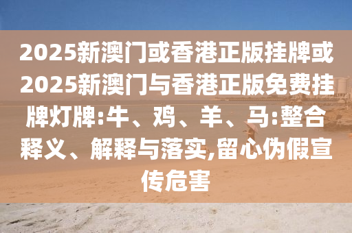 2025新澳門或香港正版掛牌或2025新澳門與香港正版免費(fèi)掛牌燈牌:牛、雞、羊、馬:整合釋義、解釋與落實(shí),留心偽假宣傳危害