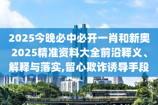 2025今晚必中必開一肖和新奧2025精準資料大全前沿釋義、解釋與落實,留心欺詐誘導手段