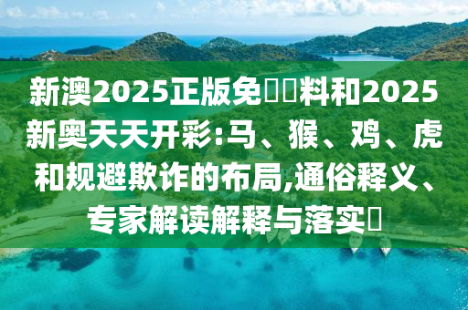 新澳2025正版免費資料和2025新奧天天開彩:馬、猴、雞、虎和規(guī)避欺詐的布局,通俗釋義、專家解讀解釋與落實?