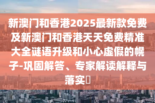 新澳門和香港2025最新款免費(fèi)及新澳門和香港天天免費(fèi)精準(zhǔn)大全謎語升級和小心虛假的幌子-鞏固解答、專家解讀解釋與落實(shí)?