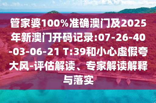 管家婆100%準確澳門及2025年新澳門開碼記錄:07-26-40-03-06-21 T:39和小心虛假夸大風-評估解讀、專家解讀解釋與落實